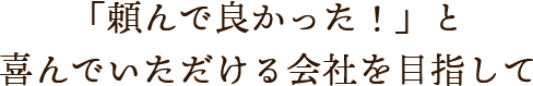 「頼んで良かった！」と喜んでいただける会社を目指して